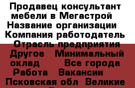 Продавец-консультант мебели в Мегастрой › Название организации ­ Компания-работодатель › Отрасль предприятия ­ Другое › Минимальный оклад ­ 1 - Все города Работа » Вакансии   . Псковская обл.,Великие Луки г.